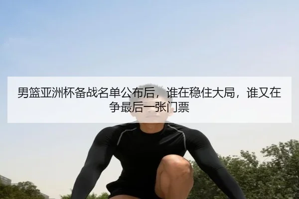 男篮亚洲杯备战名单公布后，谁在稳住大局，谁又在争最后一张门票