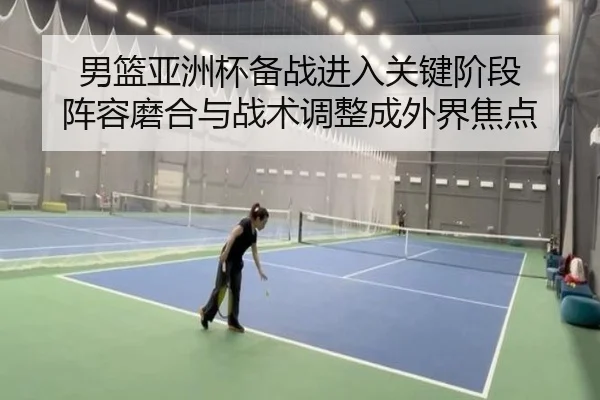 男篮亚洲杯备战进入关键阶段 阵容磨合与战术调整成外界焦点